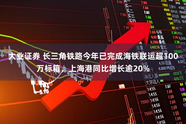 大业证券 长三角铁路今年已完成海铁联运超100万标箱，上海港同比增长逾20%