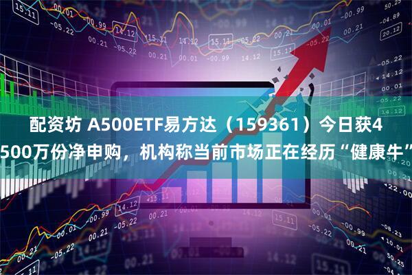 配资坊 A500ETF易方达（159361）今日获4500万份净申购，机构称当前市场正在经历“健康牛”