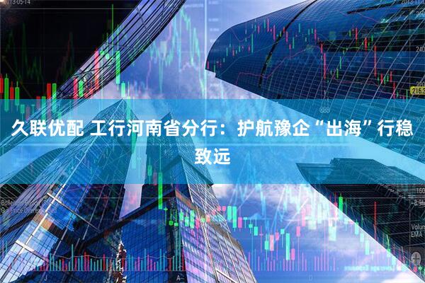 久联优配 工行河南省分行：护航豫企“出海”行稳致远