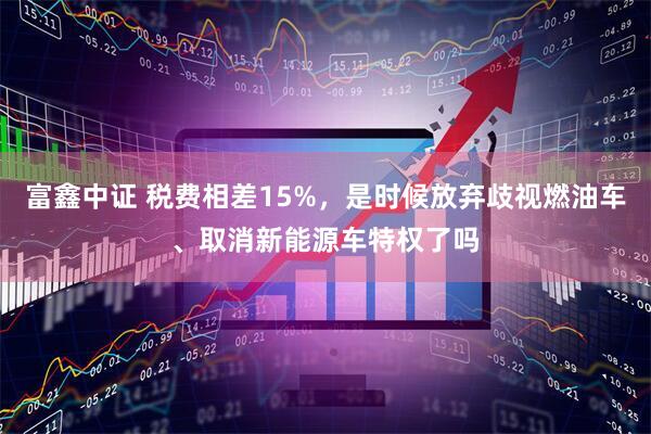 富鑫中证 税费相差15%，是时候放弃歧视燃油车、取消新能源车特权了吗