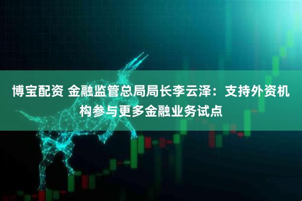 博宝配资 金融监管总局局长李云泽：支持外资机构参与更多金融业务试点