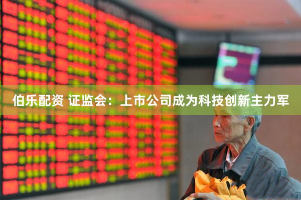 伯乐配资 证监会：上市公司成为科技创新主力军