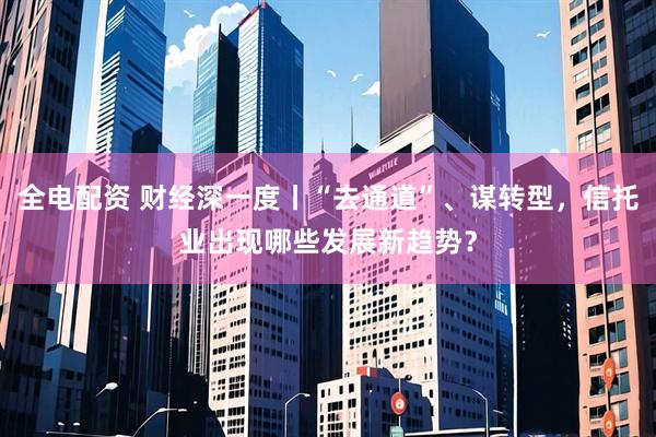 全电配资 财经深一度丨“去通道”、谋转型，信托业出现哪些发展新趋势？